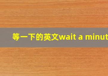 等一下的英文wait a minute